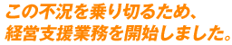 この不況を乗り切るため、経営支援業務を開始しました。