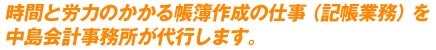 時間と労力のかかる帳簿作成の仕事（記帳業務）を中島会計事務所が代行します。